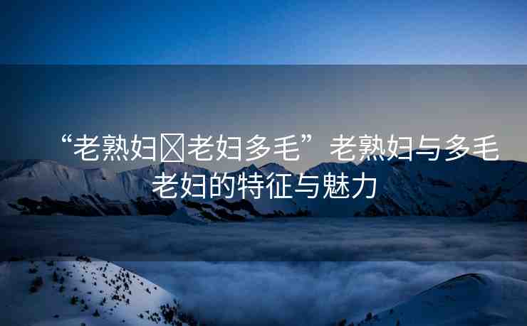 “老熟婦?老婦多毛”老熟婦與多毛老婦的特征與魅力