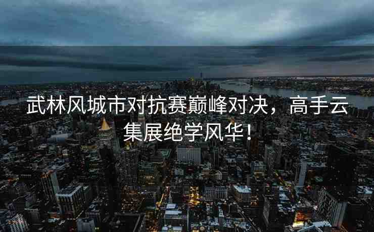 武林風(fēng)城市對抗賽巔峰對決，高手云集展絕學(xué)風(fēng)華！