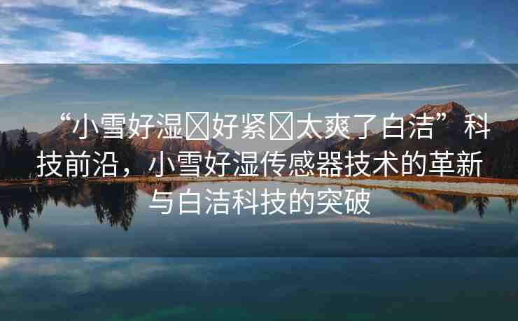 “小雪好濕?好緊?太爽了白潔”科技前沿，小雪好濕傳感器技術(shù)的革新與白潔科技的突破