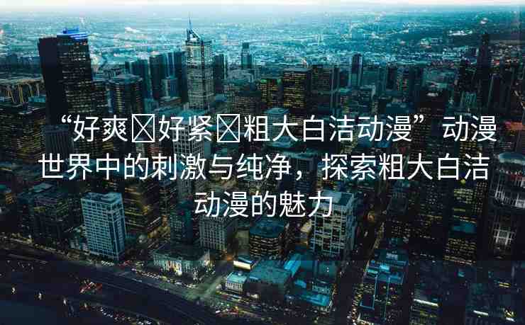 “好爽?好緊?粗大白潔動(dòng)漫”動(dòng)漫世界中的刺激與純凈，探索粗大白潔動(dòng)漫的魅力