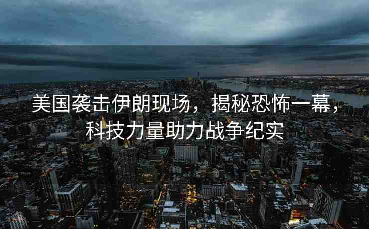 美國襲擊伊朗現(xiàn)場，揭秘恐怖一幕，科技力量助力戰(zhàn)爭紀(jì)實(shí)