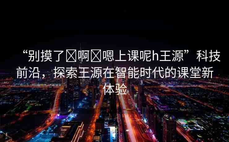 “別摸了?啊?嗯上課呢h王源”科技前沿，探索王源在智能時代的課堂新體驗(yàn)
