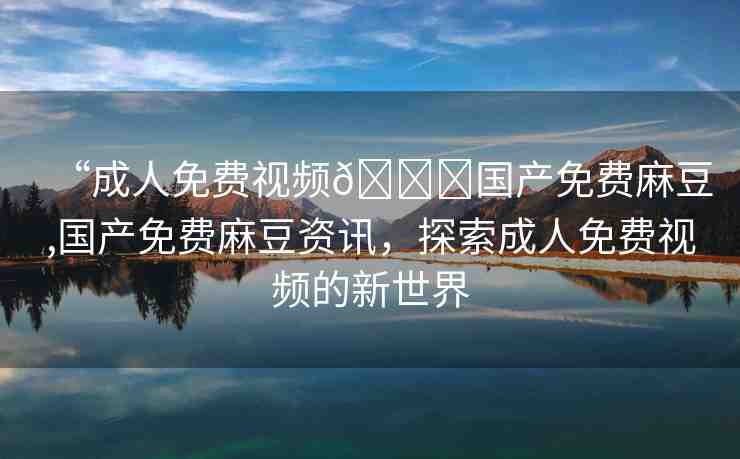 “成人免費(fèi)視頻??國(guó)產(chǎn)免費(fèi)麻豆,國(guó)產(chǎn)免費(fèi)麻豆資訊，探索成人免費(fèi)視頻的新世界