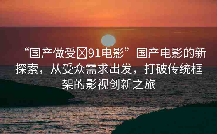 “國(guó)產(chǎn)做受?91電影”國(guó)產(chǎn)電影的新探索，從受眾需求出發(fā)，打破傳統(tǒng)框架的影視創(chuàng)新之旅