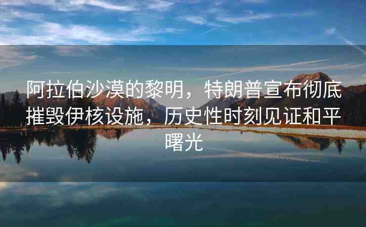 阿拉伯沙漠的黎明，特朗普宣布徹底摧毀伊核設(shè)施，歷史性時(shí)刻見(jiàn)證和平曙光