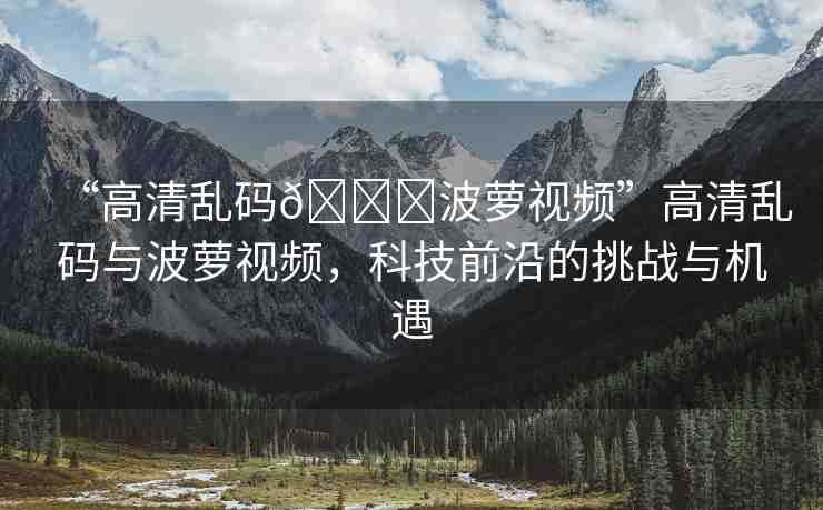 “高清亂碼??波蘿視頻”高清亂碼與波蘿視頻，科技前沿的挑戰(zhàn)與機(jī)遇