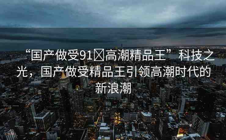 “國產(chǎn)做受91?高潮精品王”科技之光，國產(chǎn)做受精品王引領(lǐng)高潮時代的新浪潮