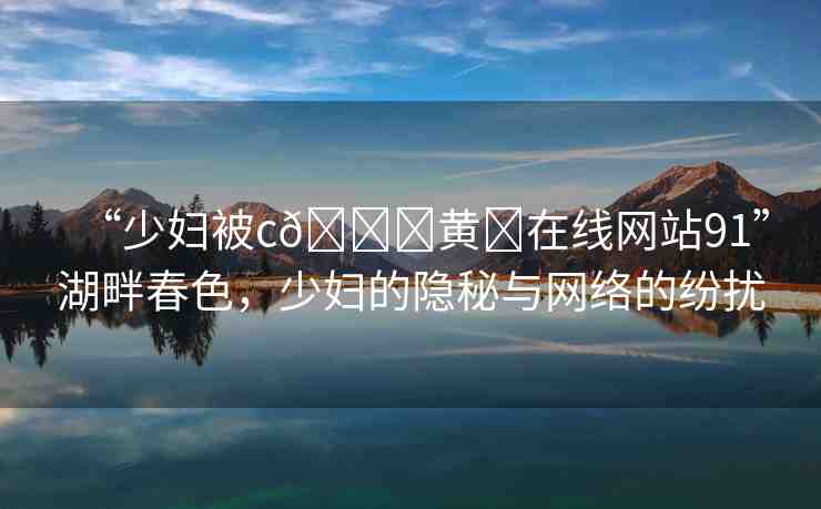 “少婦被c??黃?在線網(wǎng)站91”湖畔春色，少婦的隱秘與網(wǎng)絡(luò)的紛擾