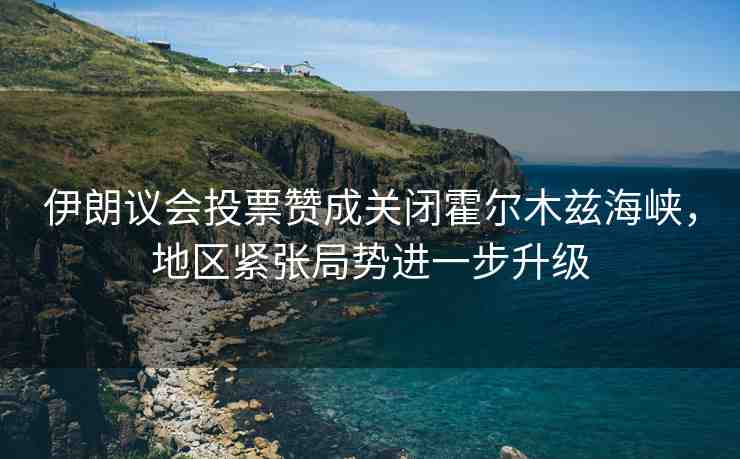 伊朗議會投票贊成關(guān)閉霍爾木茲海峽，地區(qū)緊張局勢進一步升級