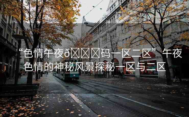 “色情午夜??碼一區(qū)二區(qū)”午夜色情的神秘風(fēng)景探秘一區(qū)與二區(qū)
