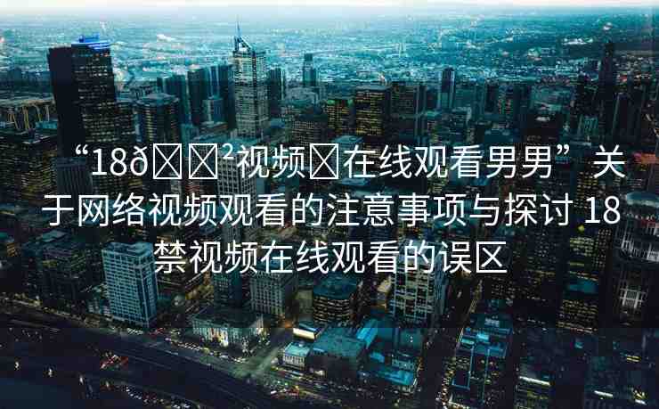 “18??視頻?在線觀看男男”關(guān)于網(wǎng)絡(luò)視頻觀看的注意事項與探討 18禁視頻在線觀看的誤區(qū)