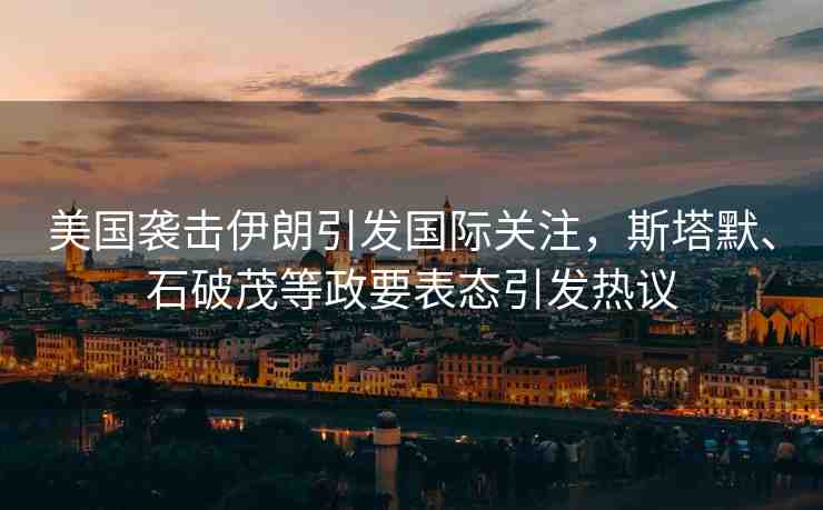 美國襲擊伊朗引發(fā)國際關注，斯塔默、石破茂等政要表態(tài)引發(fā)熱議