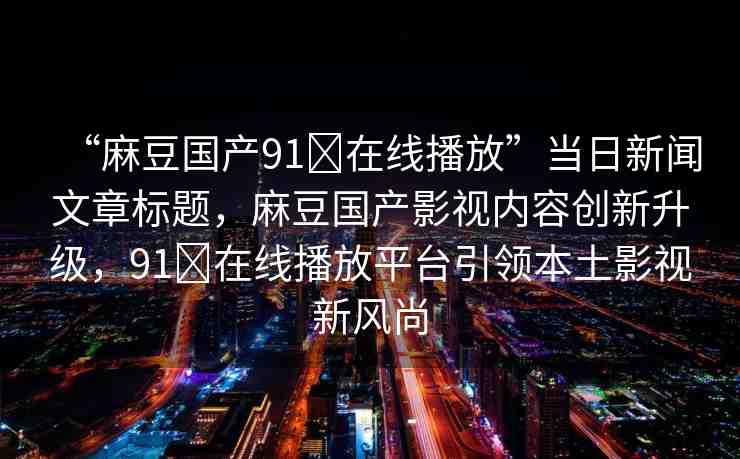 “麻豆國產(chǎn)91?在線播放”當日新聞文章標題，麻豆國產(chǎn)影視內(nèi)容創(chuàng)新升級，91?在線播放平臺引領(lǐng)本土影視新風尚