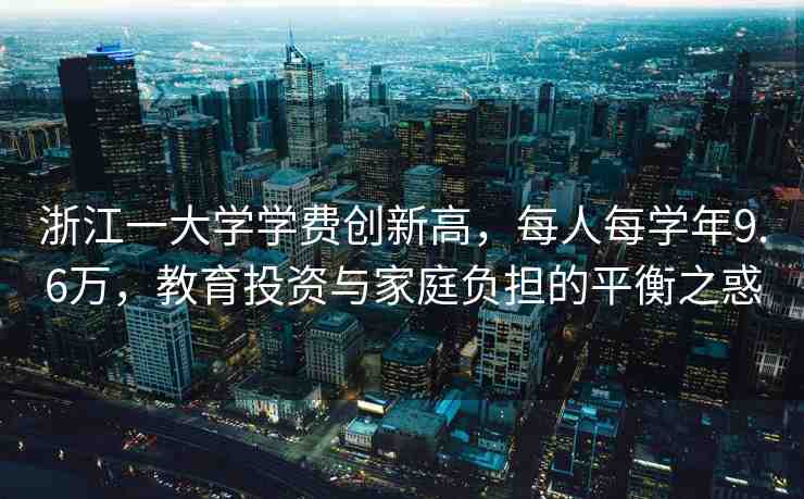 浙江一大學(xué)學(xué)費(fèi)創(chuàng)新高，每人每學(xué)年9.6萬，教育投資與家庭負(fù)擔(dān)的平衡之惑