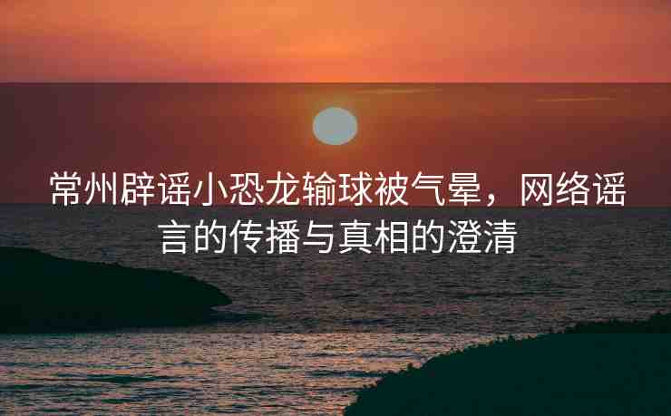常州辟謠小恐龍輸球被氣暈，網(wǎng)絡(luò)謠言的傳播與真相的澄清