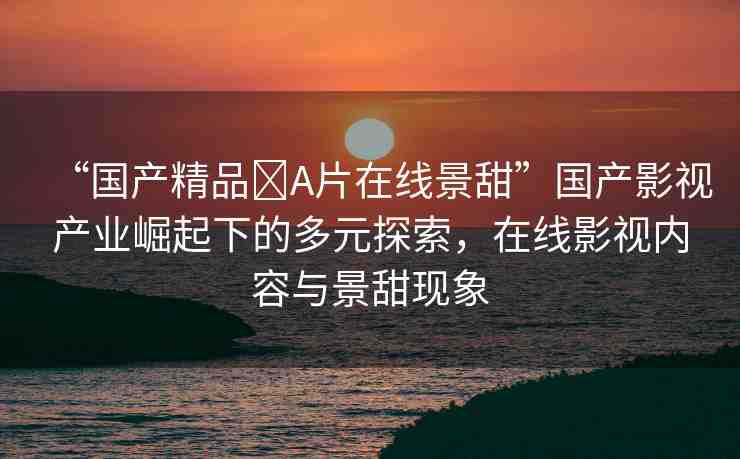 “國產(chǎn)精品?A片在線景甜”國產(chǎn)影視產(chǎn)業(yè)崛起下的多元探索，在線影視內(nèi)容與景甜現(xiàn)象