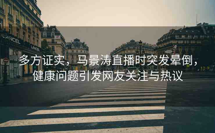 多方證實(shí)，馬景濤直播時(shí)突發(fā)暈倒，健康問題引發(fā)網(wǎng)友關(guān)注與熱議