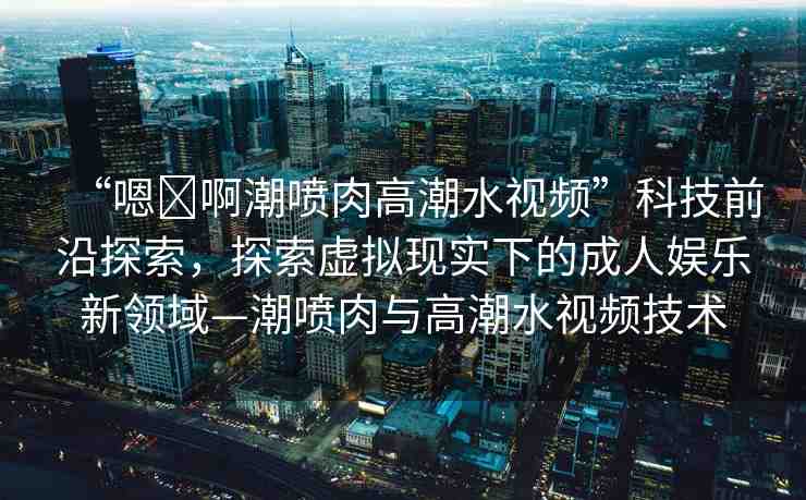 “嗯?啊潮噴肉高潮水視頻”科技前沿探索，探索虛擬現(xiàn)實下的成人娛樂新領(lǐng)域—潮噴肉與高潮水視頻技術(shù)