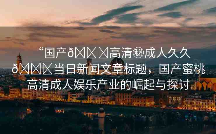 “國(guó)產(chǎn)??高清秘成人久久??當(dāng)日新聞文章標(biāo)題，國(guó)產(chǎn)蜜桃高清成人娛樂(lè)產(chǎn)業(yè)的崛起與探討