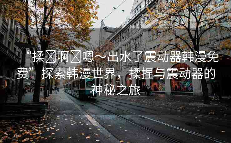“揉?啊?嗯～出水了震動器韓漫免費”探索韓漫世界，揉捏與震動器的神秘之旅