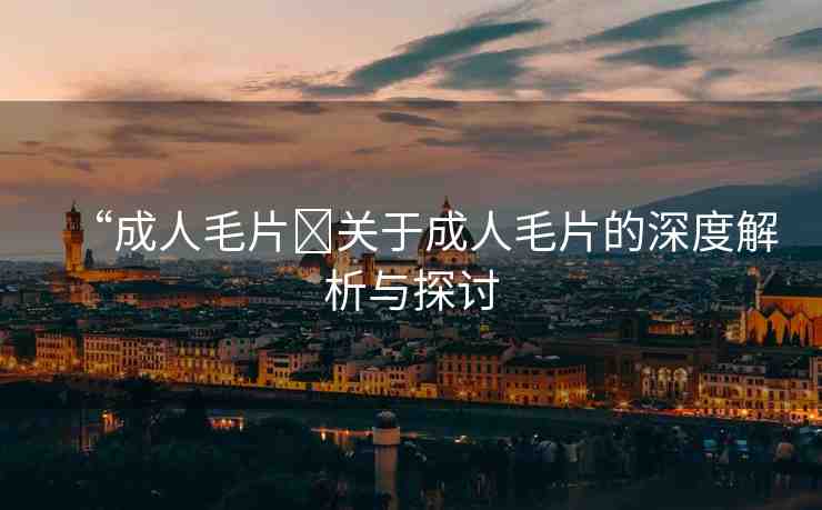 “成人毛片?關(guān)于成人毛片的深度解析與探討