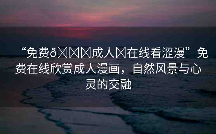 “免費??成人?在線看澀漫”免費在線欣賞成人漫畫，自然風(fēng)景與心靈的交融