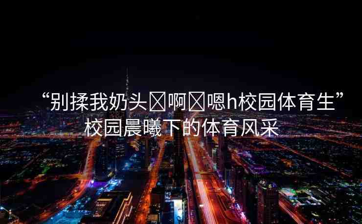 “別揉我奶頭?啊?嗯h校園體育生”校園晨曦下的體育風采
