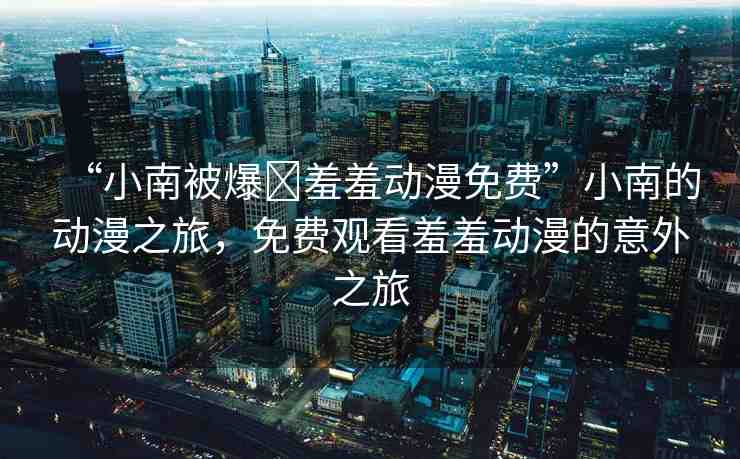 “小南被爆?羞羞動(dòng)漫免費(fèi)”小南的動(dòng)漫之旅，免費(fèi)觀看羞羞動(dòng)漫的意外之旅