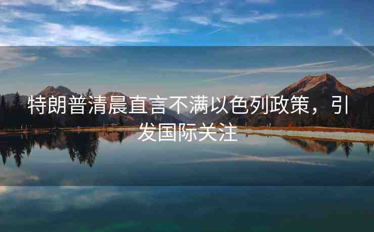 特朗普清晨直言不滿以色列政策，引發(fā)國際關(guān)注