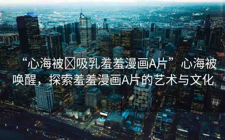 “心海被?吸乳羞羞漫畫A片”心海被喚醒，探索羞羞漫畫A片的藝術(shù)與文化