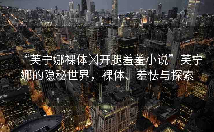 “芙寧娜裸體?開腿羞羞小說”芙寧娜的隱秘世界，裸體、羞怯與探索