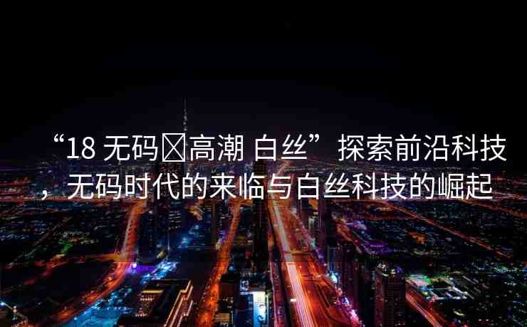 “18 無碼?高潮 白絲”探索前沿科技，無碼時(shí)代的來臨與白絲科技的崛起