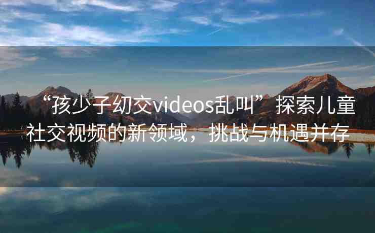 “孩少子?交videos亂叫”探索兒童社交視頻的新領(lǐng)域，挑戰(zhàn)與機(jī)遇并存