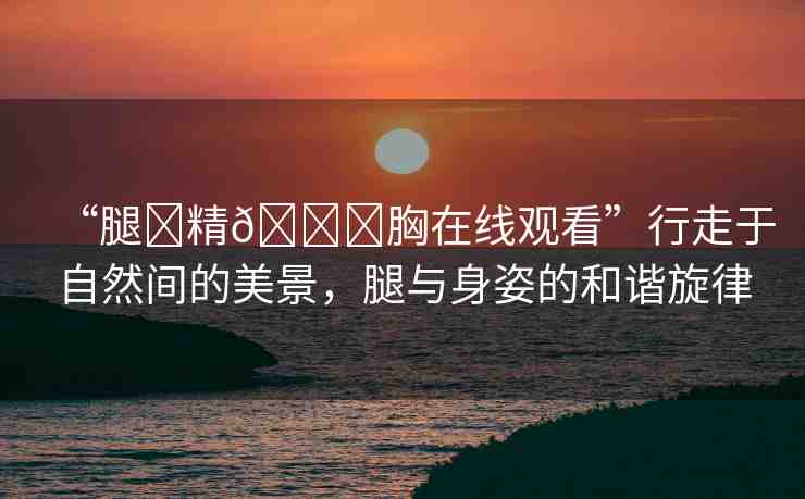 “腿?精??胸在線觀看”行走于自然間的美景，腿與身姿的和諧旋律