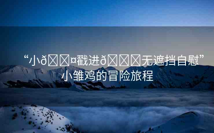 “小??戳進??無遮擋自慰”小雛雞的冒險旅程