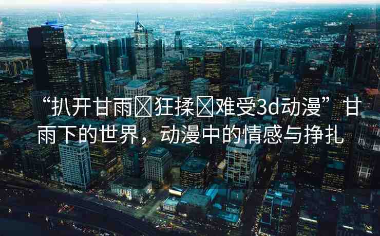 “扒開甘雨?狂揉?難受3d動(dòng)漫”甘雨下的世界，動(dòng)漫中的情感與掙扎