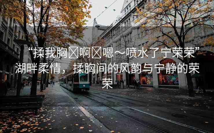 “揉我胸?啊?嗯～噴水了寧榮榮”湖畔柔情，揉胸間的風(fēng)韻與寧?kù)o的榮榮