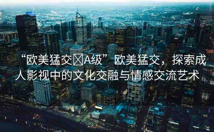 “歐美猛交?A級(jí)”歐美猛交，探索成人影視中的文化交融與情感交流藝術(shù)