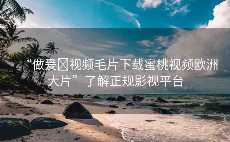 “做爰?視頻毛片下載蜜桃視頻歐洲大片”了解正規(guī)影視平臺