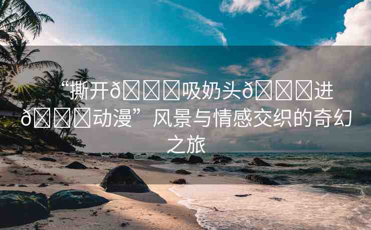 “撕開??吸奶頭??進(jìn)??動漫”風(fēng)景與情感交織的奇幻之旅