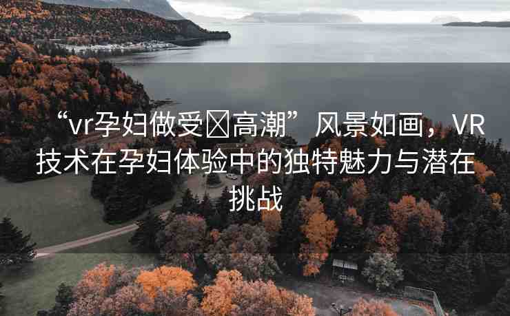 “vr孕婦做受?高潮”風(fēng)景如畫，VR技術(shù)在孕婦體驗(yàn)中的獨(dú)特魅力與潛在挑戰(zhàn)