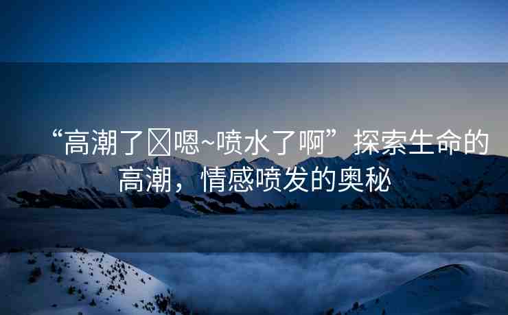 “高潮了?嗯~噴水了啊”探索生命的高潮，情感噴發(fā)的奧秘