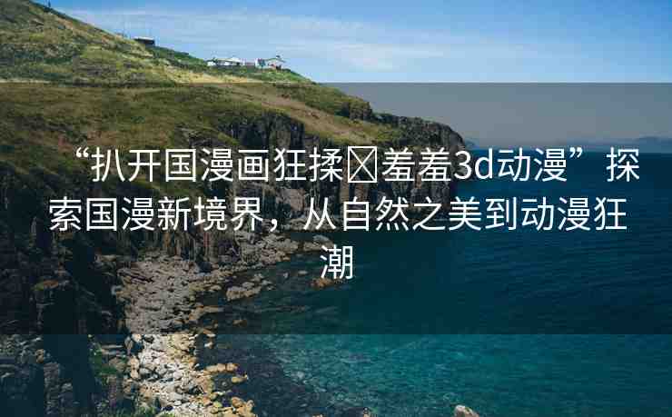 “扒開國漫畫狂揉?羞羞3d動漫”探索國漫新境界，從自然之美到動漫狂潮