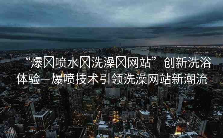 “爆?噴水?洗澡?網(wǎng)站”創(chuàng)新洗浴體驗(yàn)—爆噴技術(shù)引領(lǐng)洗澡網(wǎng)站新潮流