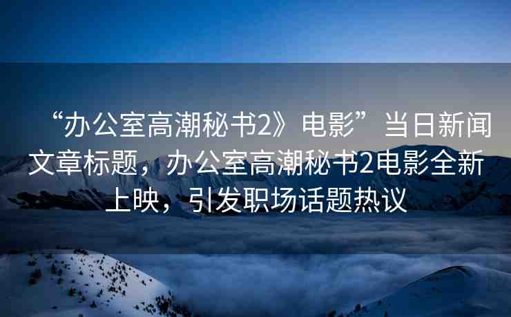 “辦公室高潮秘書2》電影”當(dāng)日新聞文章標(biāo)題，辦公室高潮秘書2電影全新上映，引發(fā)職場(chǎng)話題熱議
