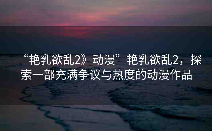 “艷乳欲亂2》動(dòng)漫”艷乳欲亂2，探索一部充滿爭(zhēng)議與熱度的動(dòng)漫作品