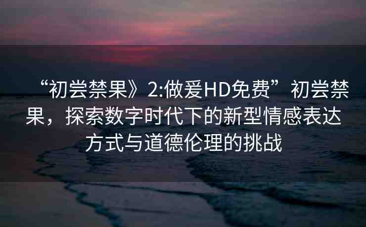 “初嘗禁果》2:做爰HD免費(fèi)”初嘗禁果，探索數(shù)字時(shí)代下的新型情感表達(dá)方式與道德倫理的挑戰(zhàn)