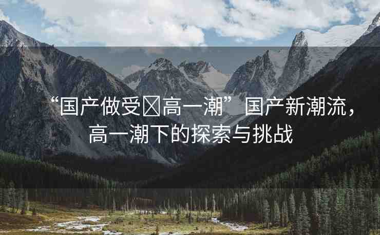 “國產(chǎn)做受?高一潮”國產(chǎn)新潮流，高一潮下的探索與挑戰(zhàn)