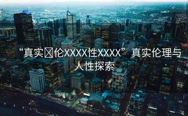 “真實亂倫XXXX性XXXX”真實倫理與人性探索