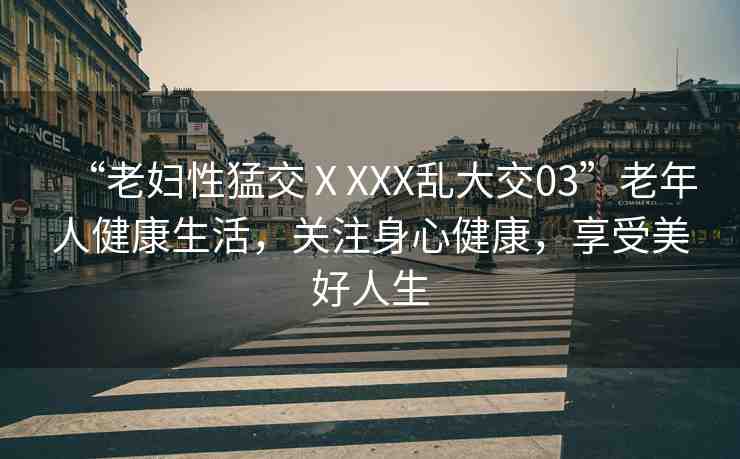 “老婦性猛交ⅩXXX亂大交03”老年人健康生活，關(guān)注身心健康，享受美好人生
